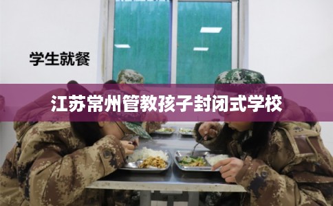 江苏常州管教孩子封闭式学校
