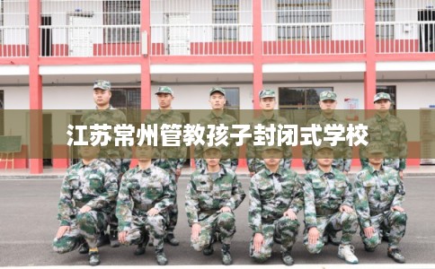 江苏常州管教孩子封闭式学校