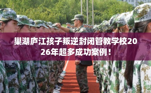 巢湖庐江孩子叛逆封闭管教学校2026年超多成功案例！