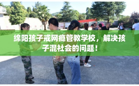 绵阳孩子戒网瘾管教学校，解决孩子混社会的问题！