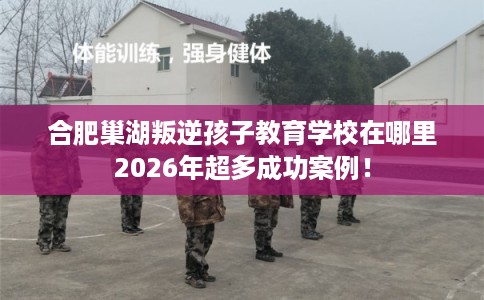 合肥巢湖叛逆孩子教育学校在哪里2026年超多成功案例！
