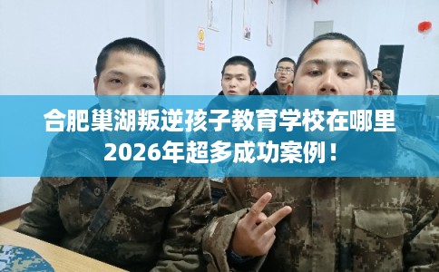 合肥巢湖叛逆孩子教育学校在哪里2026年超多成功案例！
