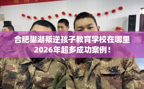 合肥巢湖叛逆孩子教育学校在哪里2026年超多成功案例！