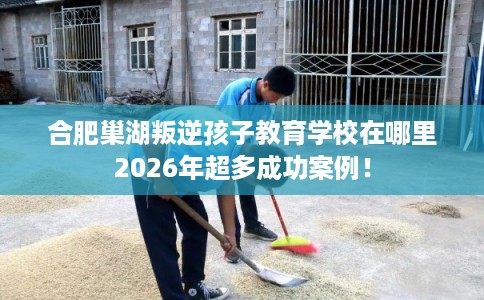 合肥巢湖叛逆孩子教育学校在哪里2026年超多成功案例！