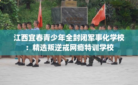 江西宜春青少年全封闭军事化学校：精选叛逆戒网瘾特训学校