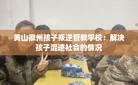 黄山徽州孩子叛逆管教学校：解决孩子混迹社会的情况
