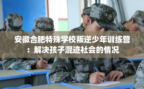 安徽合肥特殊学校叛逆少年训练营：解决孩子混迹社会的情况