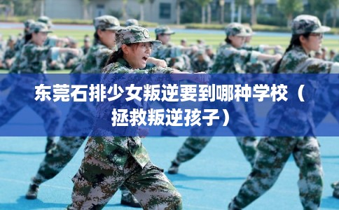 东莞石排少女叛逆要到哪种学校（拯救叛逆孩子）