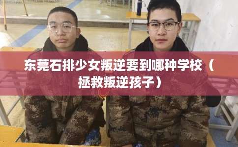 东莞石排少女叛逆要到哪种学校（拯救叛逆孩子）