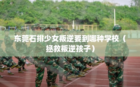 东莞石排少女叛逆要到哪种学校（拯救叛逆孩子）