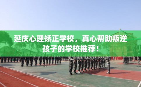 延庆心理矫正学校，真心帮助叛逆孩子的学校推荐！