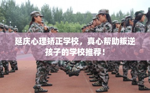 延庆心理矫正学校，真心帮助叛逆孩子的学校推荐！