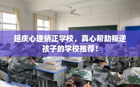 延庆心理矫正学校，真心帮助叛逆孩子的学校推荐！