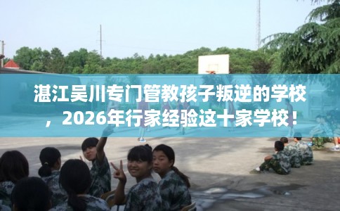 湛江吴川专门管教孩子叛逆的学校，2026年行家经验这十家学校！
