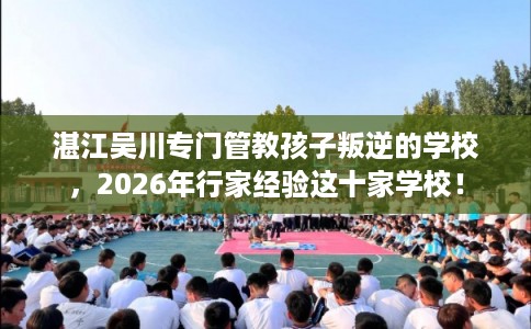 湛江吴川专门管教孩子叛逆的学校，2026年行家经验这十家学校！