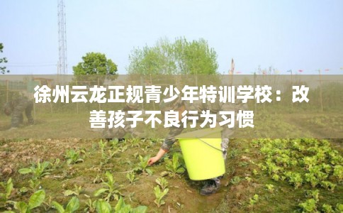 徐州云龙正规青少年特训学校：改善孩子不良行为习惯