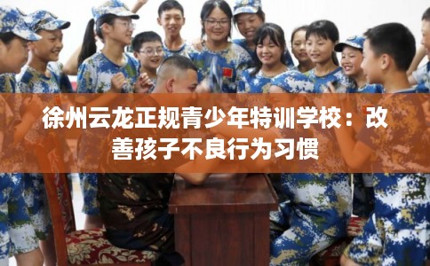 徐州云龙正规青少年特训学校：改善孩子不良行为习惯