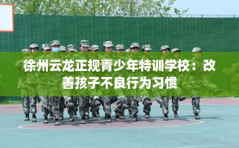 徐州云龙正规青少年特训学校：改善孩子不良行为习惯