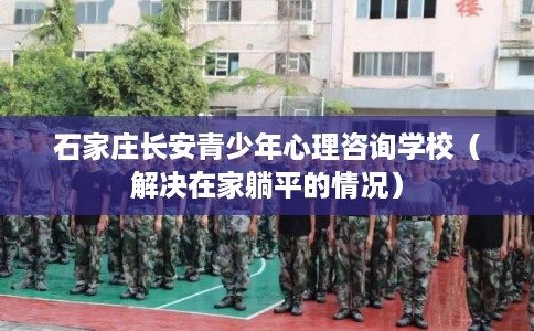石家庄长安青少年心理咨询学校（解决在家躺平的情况）