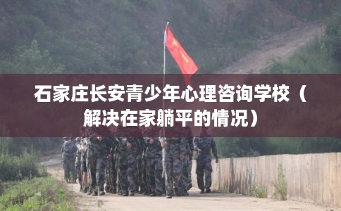 石家庄长安青少年心理咨询学校（解决在家躺平的情况）