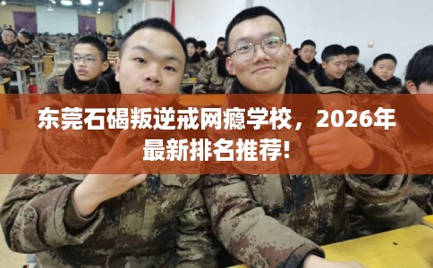 东莞石碣叛逆戒网瘾学校，2026年最新排名推荐!