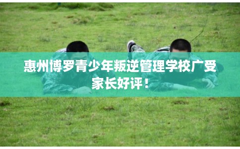 惠州博罗青少年叛逆管理学校广受家长好评! 惠州博罗青少年叛逆管理学校广受家长好评!