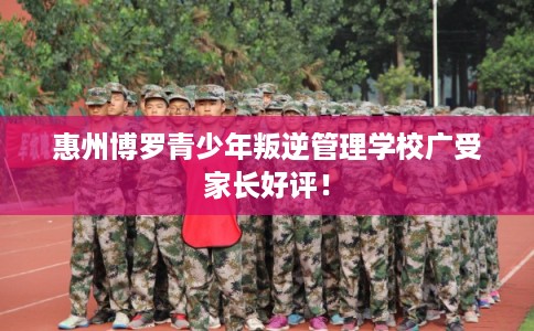 惠州博罗青少年叛逆管理学校广受家长好评！