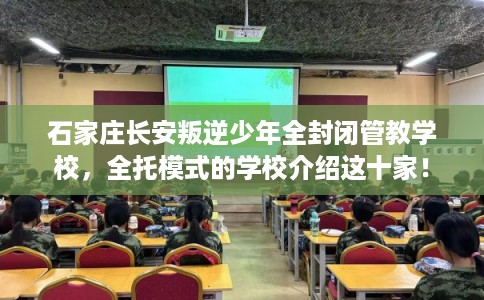 石家庄长安叛逆少年全封闭管教学校，全托模式的学校介绍这十家！