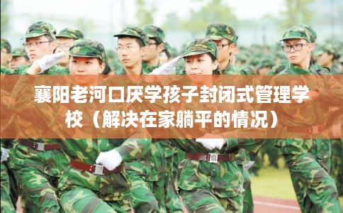 襄阳老河口厌学孩子封闭式管理学校（解决在家躺平的情况）