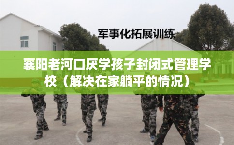 襄阳老河口厌学孩子封闭式管理学校（解决在家躺平的情况）