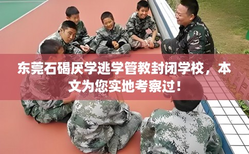 东莞石碣厌学逃学管教封闭学校，本文为您实地考察过！