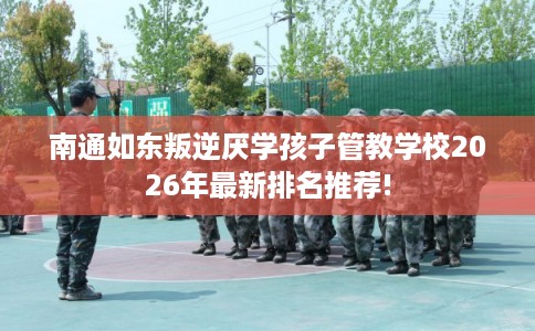 南通如东叛逆厌学孩子管教学校2026年最新排名推荐! 南通如东叛逆厌学孩子管教学校2026年最新排名推荐!