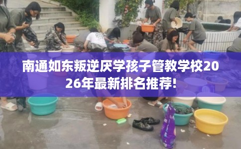 南通如东叛逆厌学孩子管教学校2026年最新排名推荐! 南通如东叛逆厌学孩子管教学校2026年最新排名推荐!
