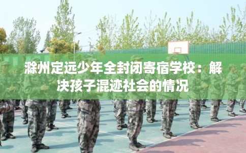 滁州定远少年全封闭寄宿学校：解决孩子混迹社会的情况