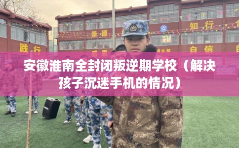 安徽淮南全封闭叛逆期学校（解决孩子沉迷手机的情况）