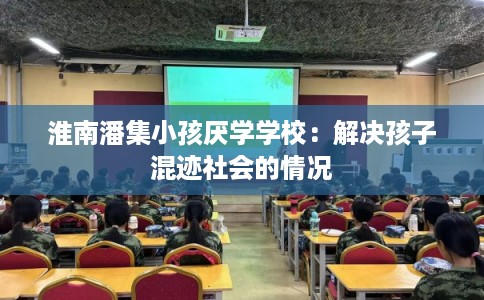 淮南潘集小孩厌学学校:解决孩子混迹社会的情况 淮南潘集小孩厌学学校:解决孩子混迹社会的情况