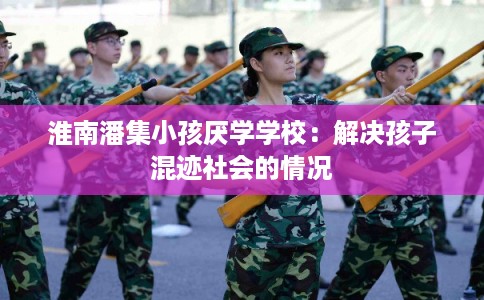 淮南潘集小孩厌学学校:解决孩子混迹社会的情况 淮南潘集小孩厌学学校:解决孩子混迹社会的情况