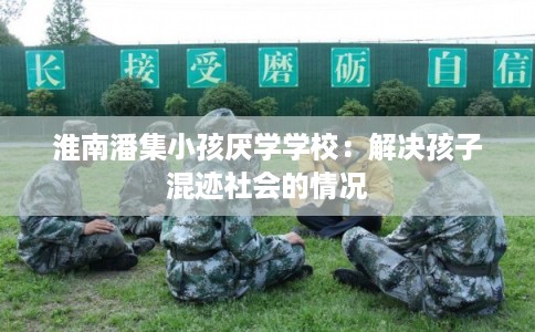 淮南潘集小孩厌学学校:解决孩子混迹社会的情况 淮南潘集小孩厌学学校:解决孩子混迹社会的情况