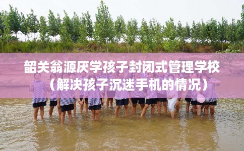 韶关翁源厌学孩子封闭式管理学校（解决孩子沉迷手机的情况）