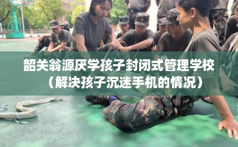 韶关翁源厌学孩子封闭式管理学校（解决孩子沉迷手机的情况）