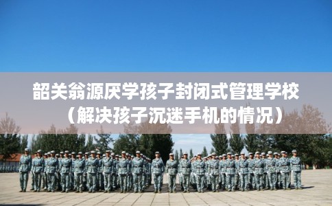 韶关翁源厌学孩子封闭式管理学校（解决孩子沉迷手机的情况）