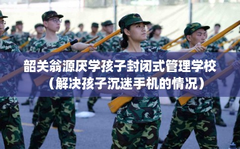 韶关翁源厌学孩子封闭式管理学校（解决孩子沉迷手机的情况）