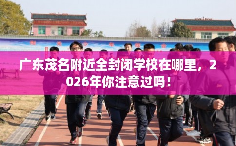 广东茂名附近全封闭学校在哪里，2026年你注意过吗！