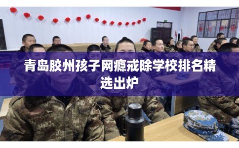 青岛胶州孩子网瘾戒除学校排名精选出炉