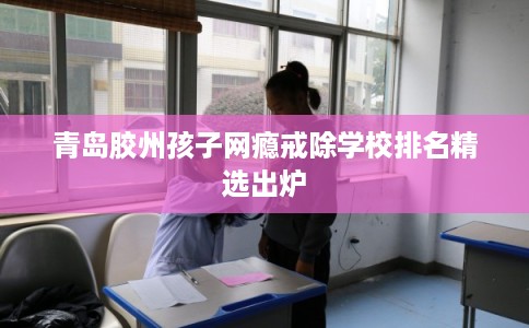 青岛胶州孩子网瘾戒除学校排名精选出炉