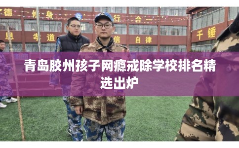 青岛胶州孩子网瘾戒除学校排名精选出炉