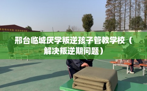 邢台临城厌学叛逆孩子管教学校（解决叛逆期问题）