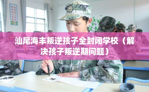 汕尾海丰叛逆孩子全封闭学校（解决孩子叛逆期问题）