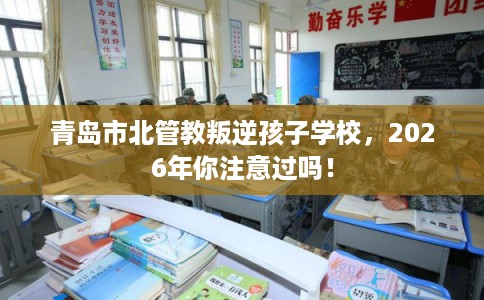 青岛市北管教叛逆孩子学校，2026年你注意过吗！
