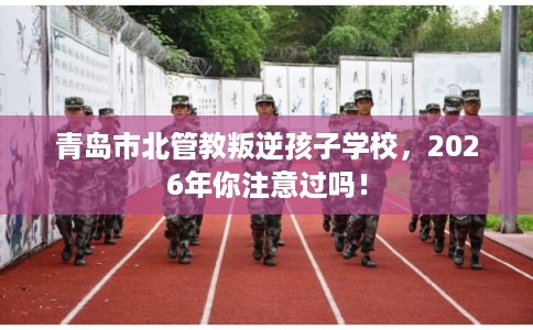 青岛市北管教叛逆孩子学校，2026年你注意过吗！